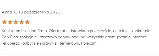 Anna K. 18 października 2021 Pozytywna opinia Konkretna i solidna firma. Oferta przedstawiona przejrzyście, rzetelnie i konkretnie. Pan Piotr spokojnie i rzeczowo odpowiadał na wszystkie nasze pytania. Montaż rekuperacji odbył się sprawnie i terminowo. Polecam!