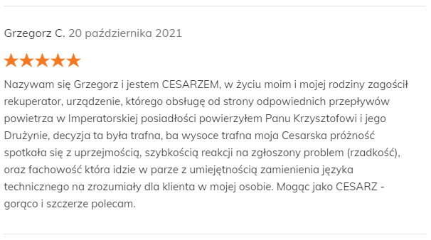 Grzegorz C. 20 października 2021 Pozytywna opinia Nazywam się Grzegorz i jestem CESARZEM, w życiu moim i mojej rodziny zagościł rekuperator, urządzenie, którego obsługę od strony odpowiednich przepływów powietrza w Imperatorskiej posiadłości powierzyłem Panu Krzysztofowi i jego Drużynie, decyzja ta była trafna, ba wysoce trafna moja Cesarska próżność spotkała się z uprzejmością, szybkością reakcji na zgłoszony problem (rzadkość), oraz fachowość która idzie w parze z umiejętnością zamienienia języka technicznego na zrozumiały dla klienta w mojej osobie. Mogąc jako CESARZ - gorąco i szczerze polecam.