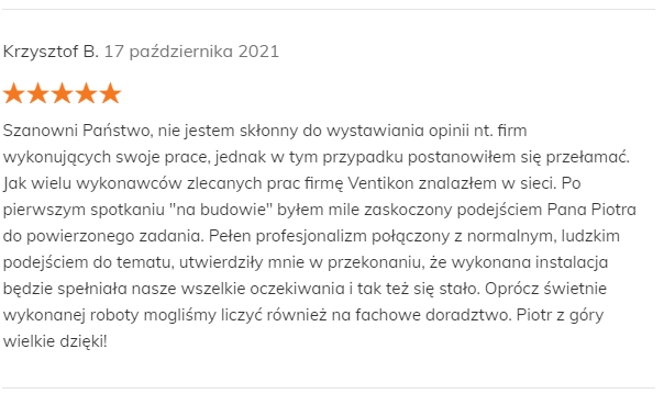 Krzysztof B. 17 października 2021 Pozytywna opinia Szanowni Państwo, nie jestem skłonny do wystawiania opinii nt. firm wykonujących swoje prace, jednak w tym przypadku postanowiłem się przełamać. Jak wielu wykonawców zlecanych prac firmę Ventikon znalazłem w sieci. Po pierwszym spotkaniu "na budowie" byłem mile zaskoczony podejściem Pana Piotra do powierzonego zadania. Pełen profesjonalizm połączony z normalnym, ludzkim podejściem do tematu, utwierdziły mnie w przekonaniu, że wykonana instalacja będzie spełniała nasze wszelkie oczekiwania i tak też się stało. Oprócz świetnie wykonanej roboty mogliśmy liczyć również na fachowe doradztwo. Piotr z góry wielkie dzięki!