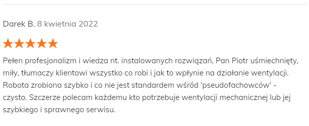 Darek B. 8 kwietnia 2022 Pozytywna opinia Pełen profesjonalizm i wiedza nt. instalowanych rozwiązań, Pan Piotr uśmiechnięty, miły, tłumaczy klientowi wszystko co robi i jak to wpłynie na działanie wentylacji. Robota zrobiona szybko i co nie jest standardem wśród 'pseudofachowców' - czysto. Szczerze polecam każdemu kto potrzebuje wentylacji mechanicznej lub jej szybkiego i sprawnego serwisu.