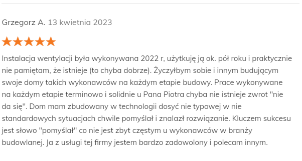 Grzegorz A. 13 kwietnia 2023 Pozytywna opinia Instalacja wentylacji była wykonywana 2022 r, użytkuję ją ok. pół roku i praktycznie nie pamiętam, że istnieje (to chyba dobrze). Życzyłbym sobie i innym budującym swoje domy takich wykonawców na każdym etapie budowy. Prace wykonywane na każdym etapie terminowo i solidnie u Pana Piotra chyba nie istnieje zwrot "nie da się". Dom mam zbudowany w technologii dosyć nie typowej w nie standardowych sytuacjach chwile pomyślał i znalazł rozwiązanie. Kluczem sukcesu jest słowo "pomyślał" co nie jest zbyt częstym u wykonawców w branży budowlanej. Ja z usługi tej firmy jestem bardzo zadowolony i polecam innym.