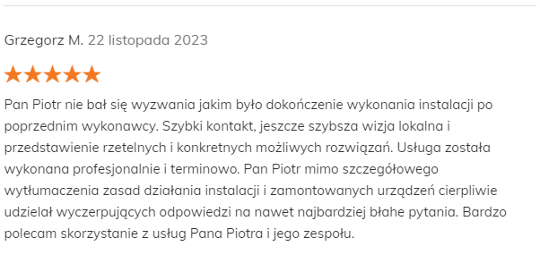 Grzegorz M. 22 listopada 2023 Pozytywna opinia Pan Piotr nie bał się wyzwania jakim było dokończenie wykonania instalacji po poprzednim wykonawcy. Szybki kontakt, jeszcze szybsza wizja lokalna i przedstawienie rzetelnych i konkretnych możliwych rozwiązań. Usługa została wykonana profesjonalnie i terminowo. Pan Piotr mimo szczegółowego wytłumaczenia zasad działania instalacji i zamontowanych urządzeń cierpliwie udzielał wyczerpujących odpowiedzi na nawet najbardziej błahe pytania. Bardzo polecam skorzystanie z usług Pana Piotra i jego zespołu.